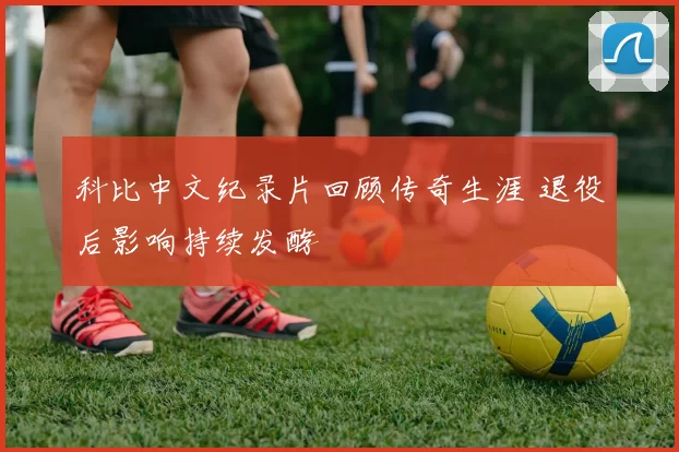 科比中文纪录片回顾传奇生涯 退役后影响持续发酵