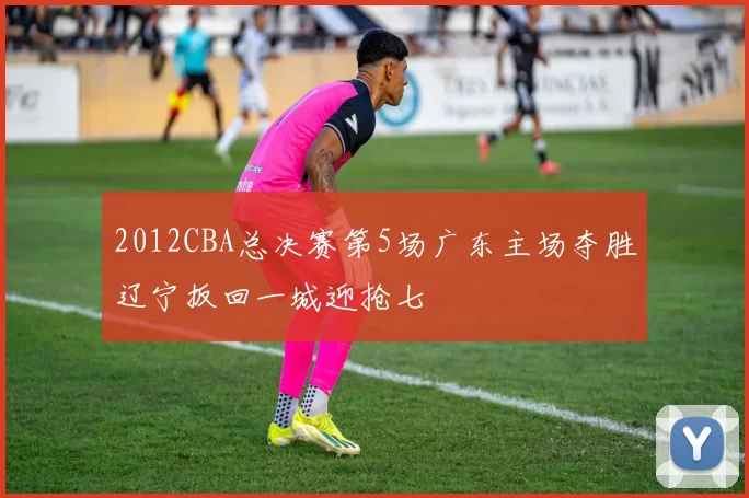 2012CBA总决赛第5场广东主场夺胜辽宁扳回一城迎抢七