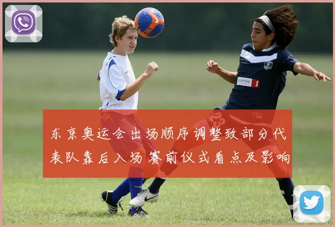 东京奥运会出场顺序调整致部分代表队靠后入场 赛前仪式看点及影响