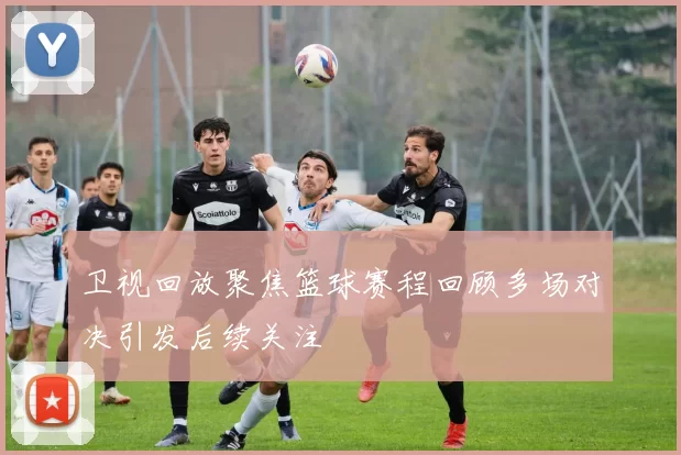 卫视回放聚焦篮球赛程回顾多场对决引发后续关注