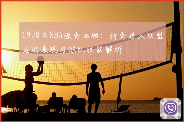1998年NBA选秀回顾：新秀进入联盟后的表现与球队收获解析