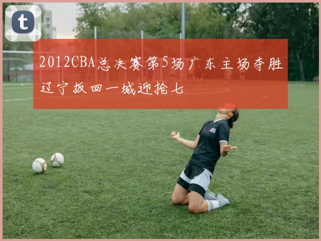 2012CBA总决赛第5场广东主场夺胜辽宁扳回一城迎抢七