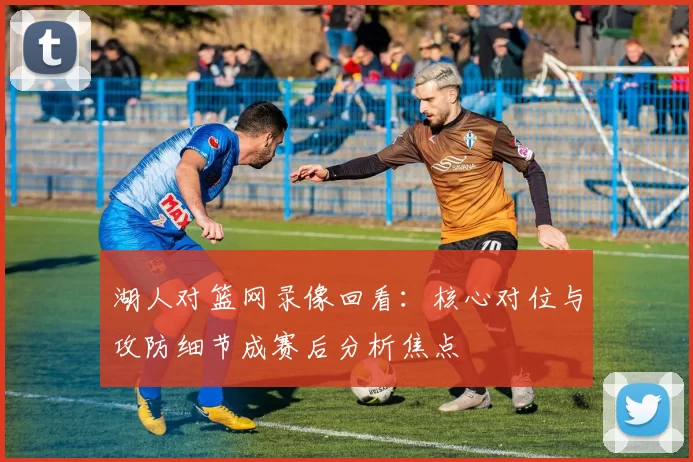 湖人对篮网录像回看：核心对位与攻防细节成赛后分析焦点