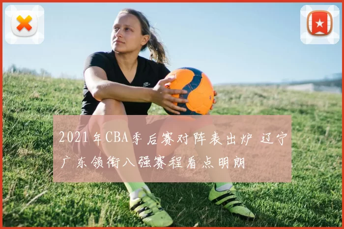 2021年CBA季后赛对阵表出炉 辽宁广东领衔八强赛程看点明朗