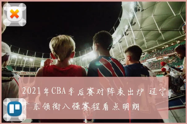 2021年CBA季后赛对阵表出炉 辽宁广东领衔八强赛程看点明朗