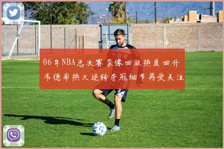 06年NBA总决赛录像回放热度回升 韦德率热火逆转夺冠细节再受关注