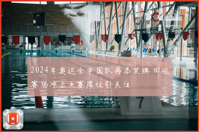 2024年奥运会中国队再添奖牌 田径赛场冲击决赛席位引关注
