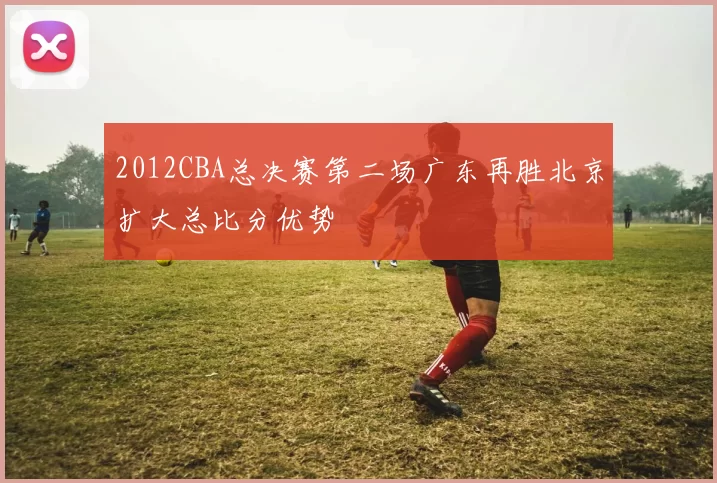 2012CBA总决赛第二场广东再胜北京扩大总比分优势