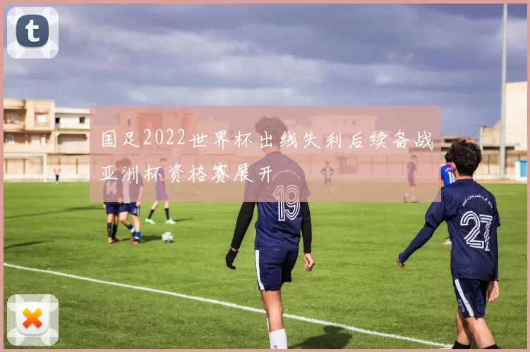 国足2022世界杯出线失利后续备战亚洲杯资格赛展开