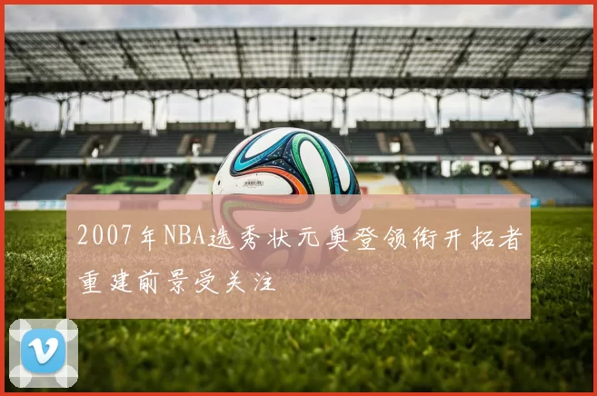 2007年NBA选秀状元奥登领衔开拓者重建前景受关注