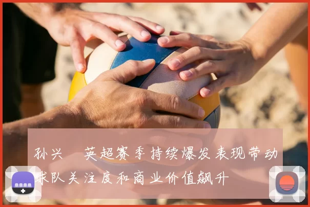 孙兴慜英超赛季持续爆发表现带动球队关注度和商业价值飙升