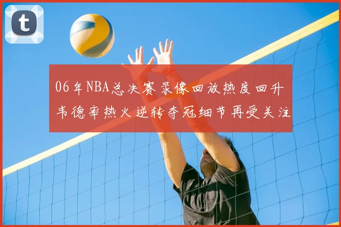 06年NBA总决赛录像回放热度回升 韦德率热火逆转夺冠细节再受关注