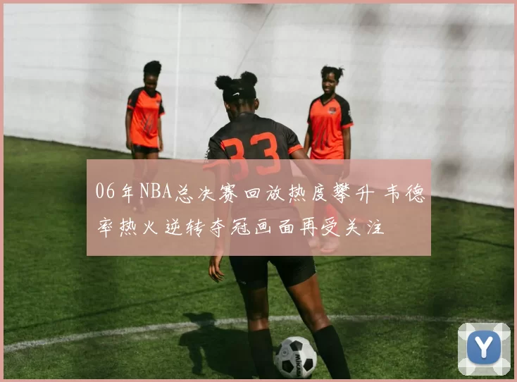 06年NBA总决赛回放热度攀升 韦德率热火逆转夺冠画面再受关注