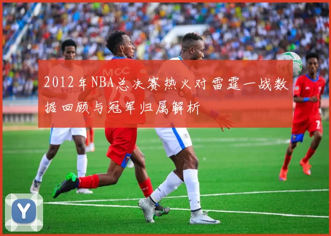 2012年NBA总决赛热火对雷霆一战数据回顾与冠军归属解析