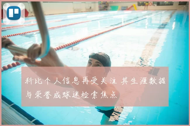 科比个人信息再受关注 其生涯数据与荣誉成球迷检索焦点