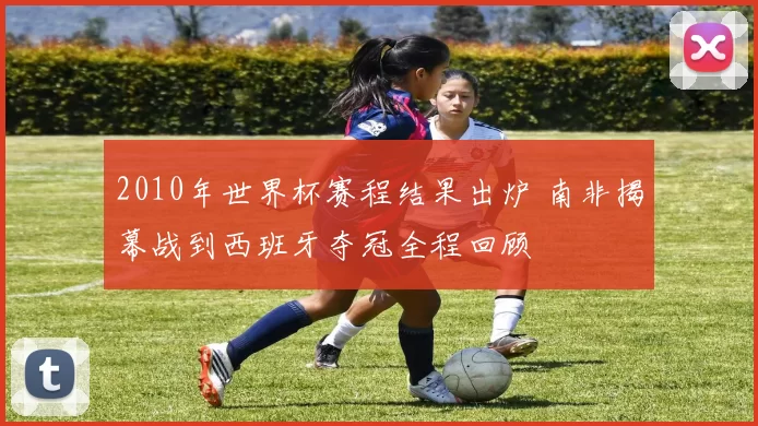 2010年世界杯赛程结果出炉 南非揭幕战到西班牙夺冠全程回顾
