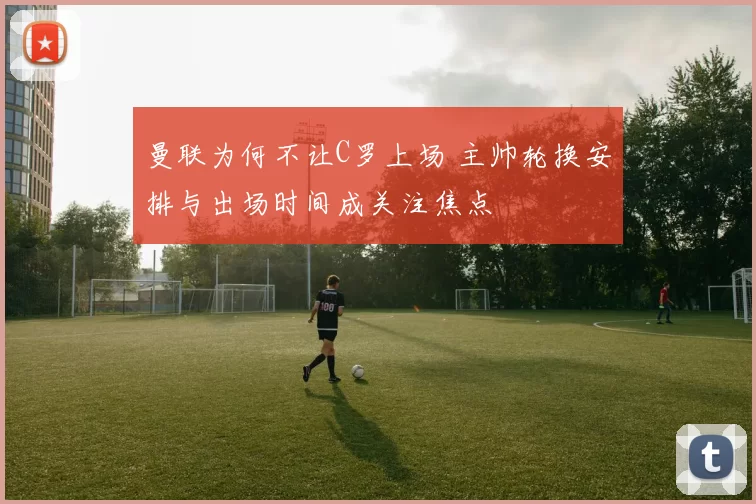 曼联为何不让C罗上场 主帅轮换安排与出场时间成关注焦点