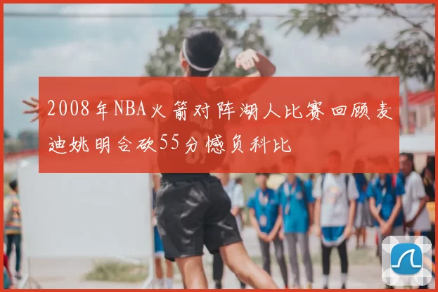 2008年NBA火箭对阵湖人比赛回顾麦迪姚明合砍55分憾负科比