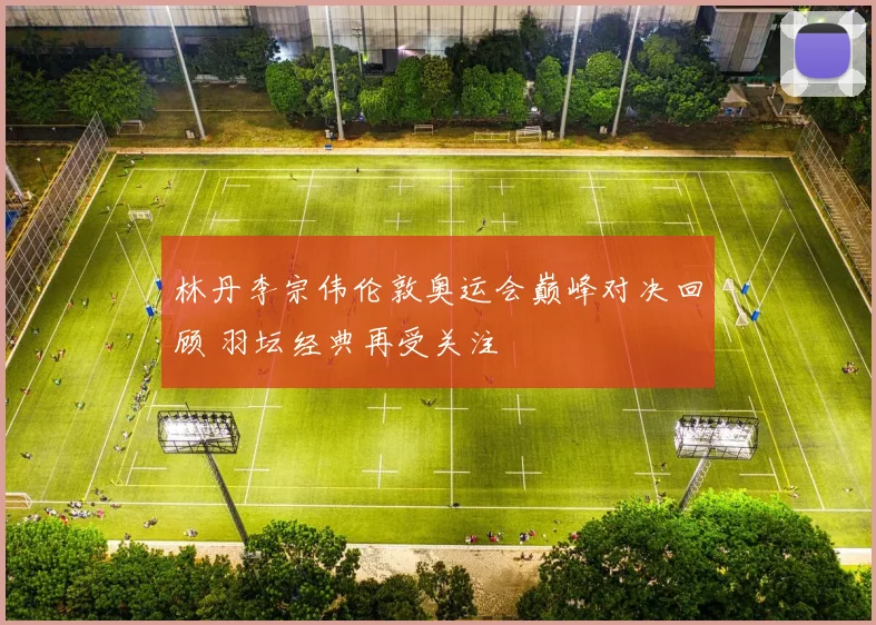 林丹李宗伟伦敦奥运会巅峰对决回顾 羽坛经典再受关注