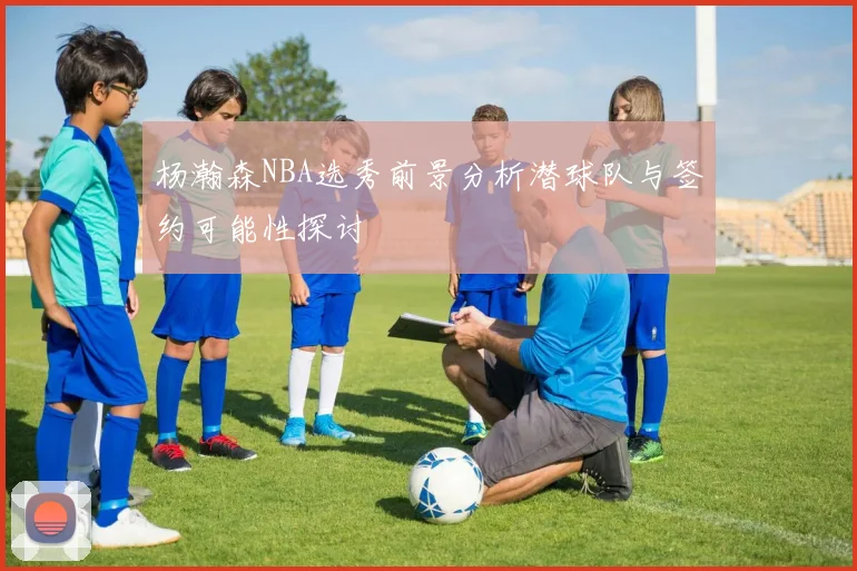 杨瀚森NBA选秀前景分析潜球队与签约可能性探讨