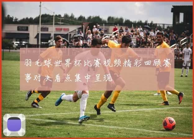 羽毛球世界杯比赛视频精彩回顾赛事对决看点集中呈现