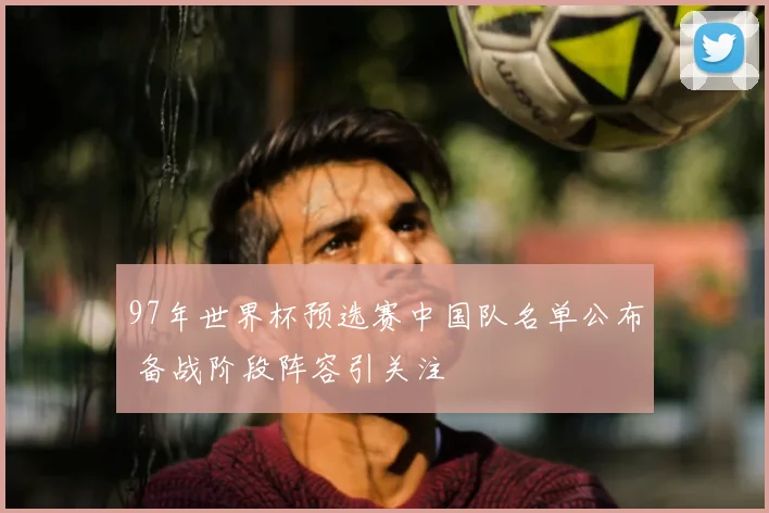 97年世界杯预选赛中国队名单公布 备战阶段阵容引关注