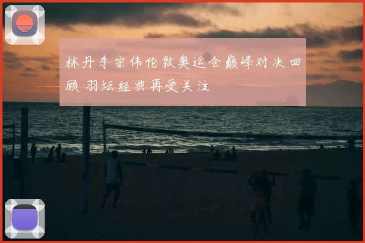 林丹李宗伟伦敦奥运会巅峰对决回顾 羽坛经典再受关注