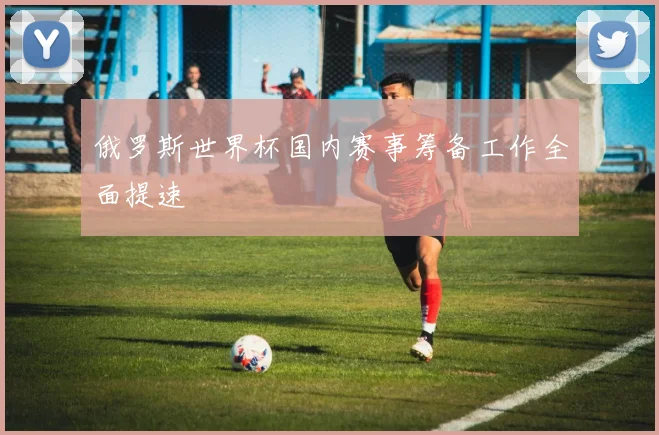 俄罗斯世界杯国内赛事筹备工作全面提速