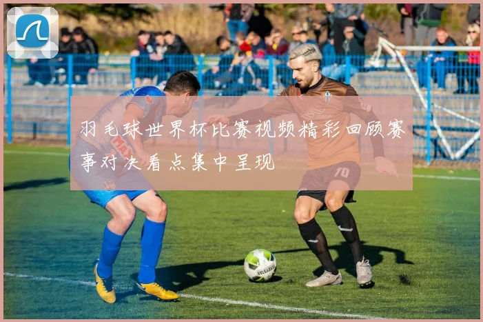 羽毛球世界杯比赛视频精彩回顾赛事对决看点集中呈现