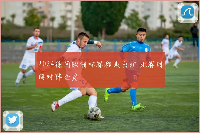 2024德国欧洲杯赛程表出炉 比赛时间对阵全览