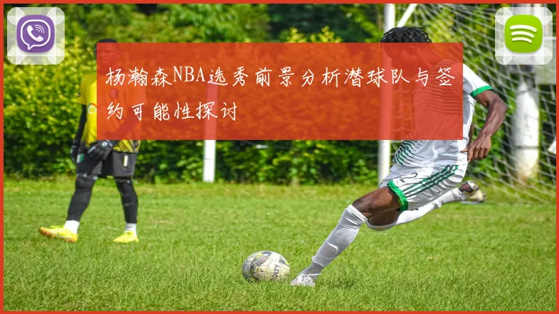 杨瀚森NBA选秀前景分析潜球队与签约可能性探讨